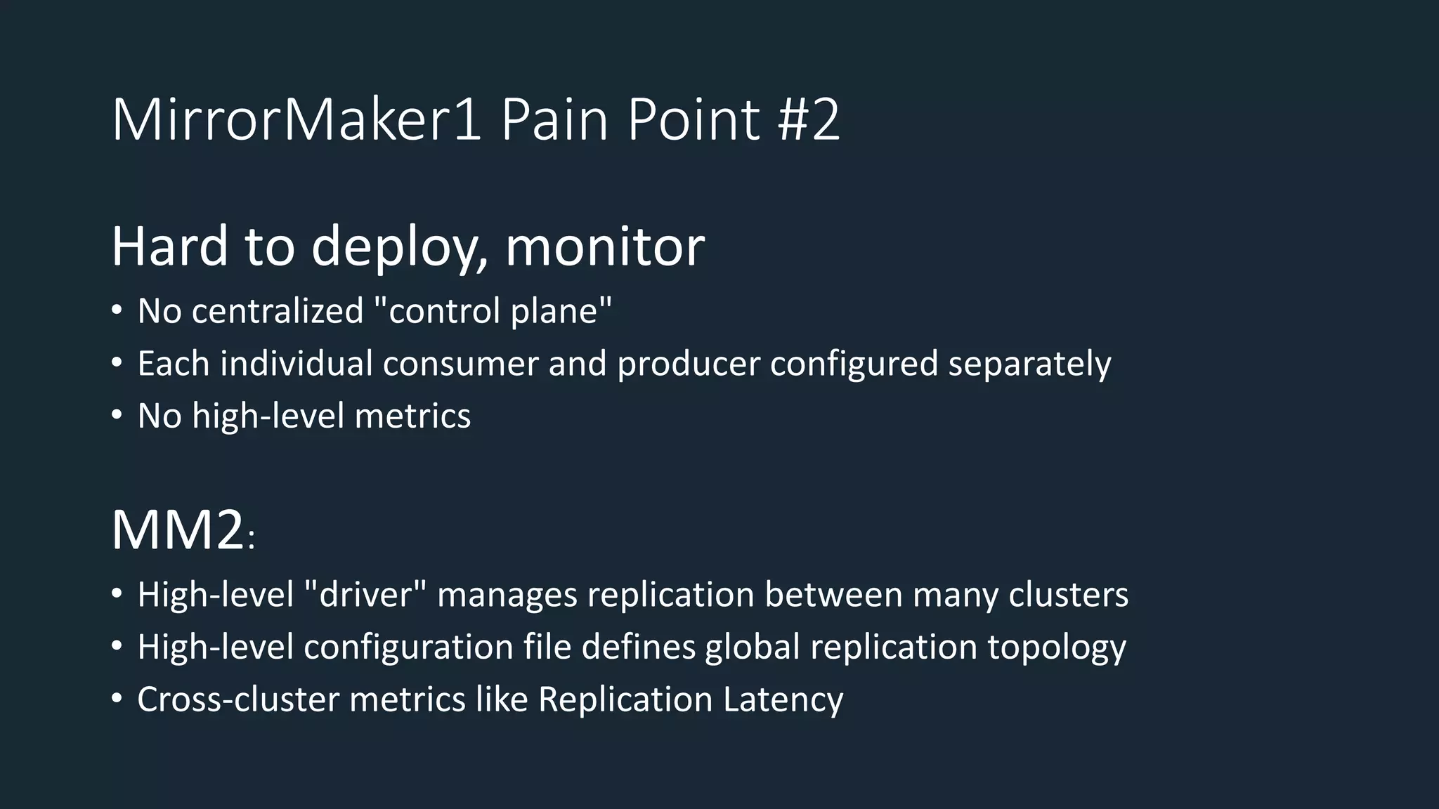 MirrorMaker1 Pain Point #2
Hard to deploy, monitor
• No centralized "control plane"
• Each individual consumer and producer configured separately
• No high-level metrics
MM2:
• High-level "driver" manages replication between many clusters
• High-level configuration file defines global replication topology
• Cross-cluster metrics like Replication Latency
 