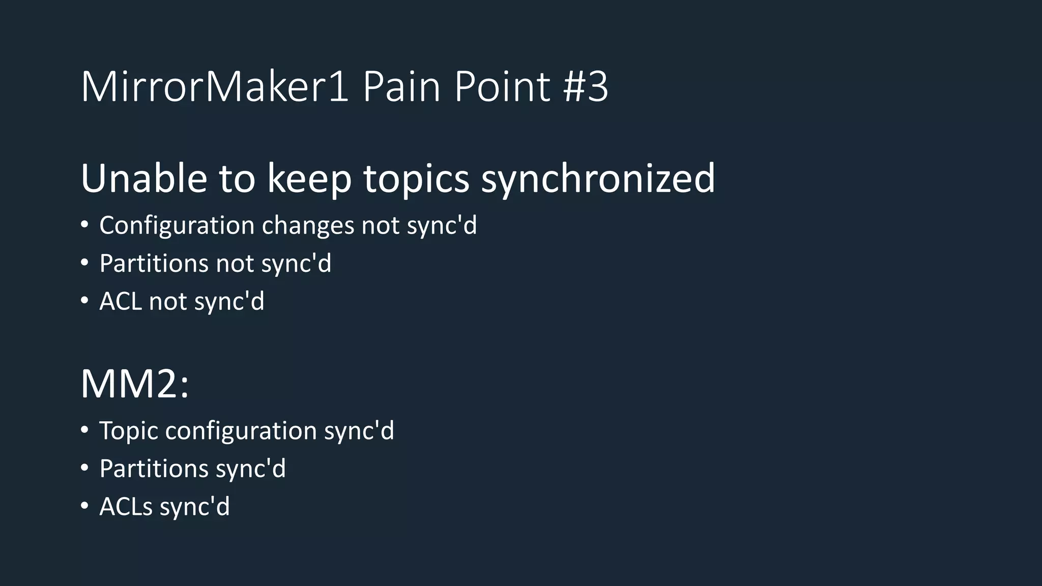 MirrorMaker1 Pain Point #3
Unable to keep topics synchronized
• Configuration changes not sync'd
• Partitions not sync'd
• ACL not sync'd
MM2:
• Topic configuration sync'd
• Partitions sync'd
• ACLs sync'd
 