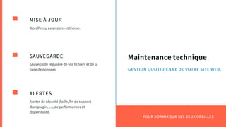 Maintenance technique
MISE À JOUR
WordPress, extensions et thème.
SAUVEGARDE
Sauvegarde régulière de vos fichiers et de la
base de données.
ALERTES
Alertes de sécurité (faille, fin de support
d'un plugin, ...), de performances et
disponibilité.
POUR DORMIR SUR SES DEUX OREILLES
GESTION QUOTIDIENNE DE VOTRE SITE WEB.
 