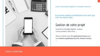 SUIVI CONTINU
Gestion de votre projet
Conseils en stratégie digitale : analyse
concurrentielle, cible client, ...
Mise en relation avec des partenaires locaux pour
vos créations graphiques & print, réseaux sociaux,
....
votre-consultant.digital et mickael-maury.fr
PLUSIEURS ANNÉES D'EXPÉRIENCES EN TANT QUE
CHEF DE PROJET WEB
 