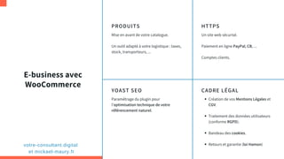 E-business avec
WooCommerce
PRODUITS
Mise en avant de votre catalogue.
Un outil adapté à votre logistique : taxes,
stock, transporteurs, ...
HTTPS
Un site web sécurisé.
Paiement en ligne PayPal, CB, ...
Comptes clients.
YOAST SEO
Paramétrage du plugin pour
l'optimisation technique de votre
référencement naturel.
CADRE LÉGAL
Création de vos Mentions Légales et
CGV.
Traitement des données utilisateurs
(conforme RGPD).
Bandeau des cookies.
Retours et garantie (loi Hamon)votre-consultant.digital
et mickael-maury.fr
 