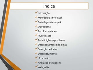 Índice 
Introdução 
Metodologia Projetual 
Embalagem tetra-pak 
O problema 
Recolha de dados 
Investigação 
Redefinição do problema 
Desenbolvimento de ideias 
Selecção de Ideias 
Desenvolvimento 
 Execução 
Avaliação e testagem 
Webgrafia 
 