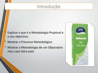 • Explicar o que é a Metodologia Projetual e 
o seu objectivo; 
• Mostrar o Processo Metodológico 
• Mostrar a Metodologia de um Objecto(no 
meu caso tetra-pak) 
 