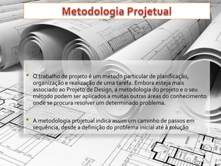 • O trabalho de projeto é um método particular de planificação, 
organização e realização de uma tarefa. Embora esteja mais 
associado ao Projeto de Design, a metodologia do projeto e o seu 
método podem ser aplicados a muitas outras áreas do conhecimento 
onde se procura resolver um determinado problema. 
• A metodologia projetual indica assim um caminho de passos em 
sequência, desde a definição do problema inicial até à solução final. 
 
