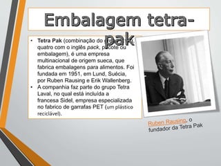 • Tetra Pak (combinação do grego τἐτρα, 
quatro com o inglês pack, pacote ou 
embalagem), é uma empresa 
multinacional de origem sueca, que 
fabrica embalagens para alimentos. Foi 
fundada em 1951, em Lund, Suécia, 
por Ruben Rausing e Erik Wallenberg. 
• A companhia faz parte do grupo Tetra 
Laval, no qual está incluída a 
francesa Sidel, empresa especializada 
no fabrico de garrafas PET (um plástico 
reciclável). 
 