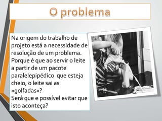 Na origem do trabalho de 
projeto está a necessidade de 
resolução de um problema. 
Porque é que ao servir o leite 
a partir de um pacote 
paralelepipédico que esteja 
cheio, o leite sai as 
«golfadas»? 
Será que e possível evitar que 
isto aconteça? 
 