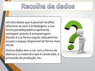 Um dos dados que é possível recolher 
relaciona-se com a embalagem; a sua 
forma paralelepipédica apresenta 
vantagem quanto á armazenagem . 
Devido à sua forma regula; esta permite 
ocupar o espaço disponível de forma mais 
eficaz. 
Outros dados tem a ver com a forma de 
abertura, o material e que é construída, o 
precessão de produção, etc. 
 