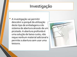 Investigação 
• A investigação vai permitir 
descobrir a porquê da utilização 
deste tipo de embalagens e do 
sistema de abertura através de um 
picotado. A abertura profunda é 
uma solução de baixo custo, não 
reque nenhum material adicional e 
permite a abertura sem usar uma 
tesoura. 
 