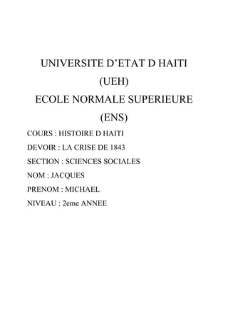 UNIVERSITE D’ETAT D HAITI
(UEH)
ECOLE NORMALE SUPERIEURE
(ENS)
COURS : HISTOIRE D HAITI
DEVOIR : LA CRISE DE 1843
SECTION : SCIENCES SOCIALES
NOM : JACQUES
PRENOM : MICHAEL
NIVEAU : 2eme ANNEE

 