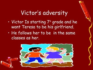 Victor’s adversity
• Victor Is starting 7th grade and he
  want Teresa to be his girlfriend.
• He follows her to be in the same
  classes as her.
 