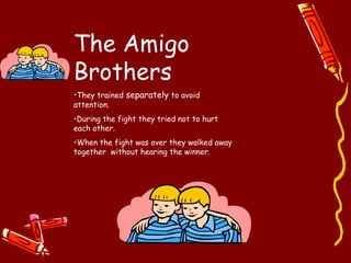 The Amigo
Brothers
•They trained separately to avoid
attention.
•During the fight they tried not to hurt
each other.
•When the fight was over they walked away
together without hearing the winner.
 