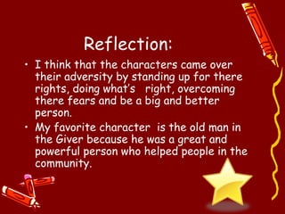 Reflection:
• I think that the characters came over
  their adversity by standing up for there
  rights, doing what’s right, overcoming
  there fears and be a big and better
  person.
• My favorite character is the old man in
  the Giver because he was a great and
  powerful person who helped people in the
  community.
 
