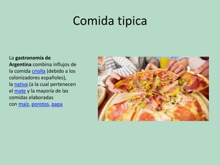 Comida tipica
La gastronomía de
Argentina combina influjos de
la comida criolla (debido a los
colonizadores españoles),
la nativa (a la cual pertenecen
el mate y la mayoría de las
comidas elaboradas
con maíz, porotos, papa
 
