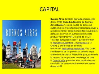 CAPITAL
Buenos Aires, también llamada oficialmente
desde 1996 Ciudad Autónoma de Buenos
Aires (CABA),5​ es una ciudad de gobierno
autónomo (con facultades propias legislativas y
jurisdiccionales,6​ así como facultades judiciales
parciales que van en aumento de manera
gradual y progresiva78​), es uno de los 24
"estados autogobernados"9​ que conforman
la República Argentina (23 provincias y la
CABA), y uno de los 24 distritos
electorales legislativos nacionales.10​ La CABA
se diferencia de las provincias debido a que
también es la capital federal del país, carece de
la reserva de los poderes no delegados que
la Constitución garantiza a las provincias y su
condición de estado autónomo se encuentra
discutida.11
 