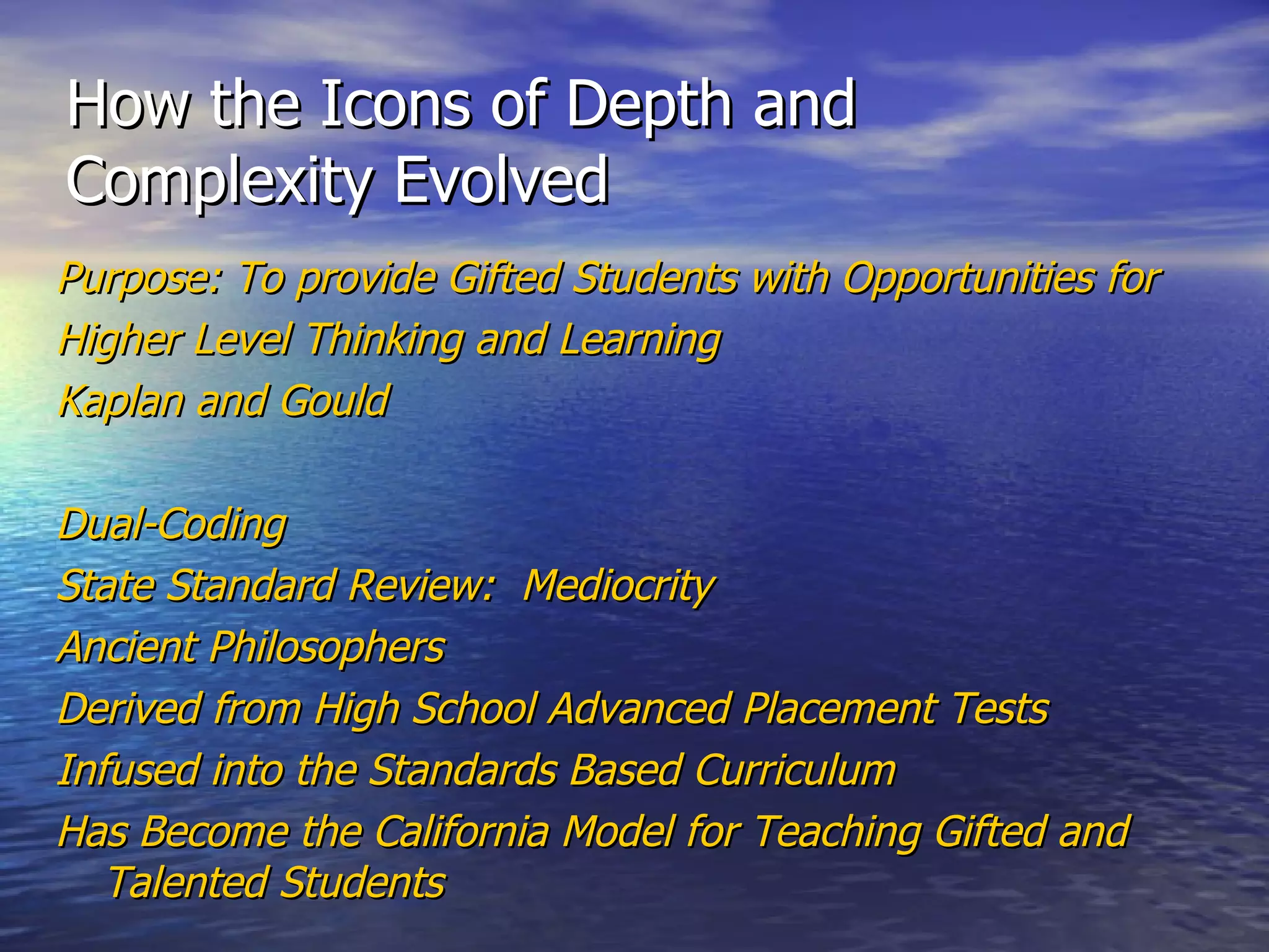 How the Icons of Depth and Complexity Evolved Purpose: To provide Gifted Students with Opportunities for Higher Level Thinking and Learning Kaplan and Gould Dual-Coding State Standard Review:  Mediocrity Ancient Philosophers Derived from High School Advanced Placement Tests Infused into the Standards Based Curriculum Has Become the California Model for Teaching Gifted and Talented Students 