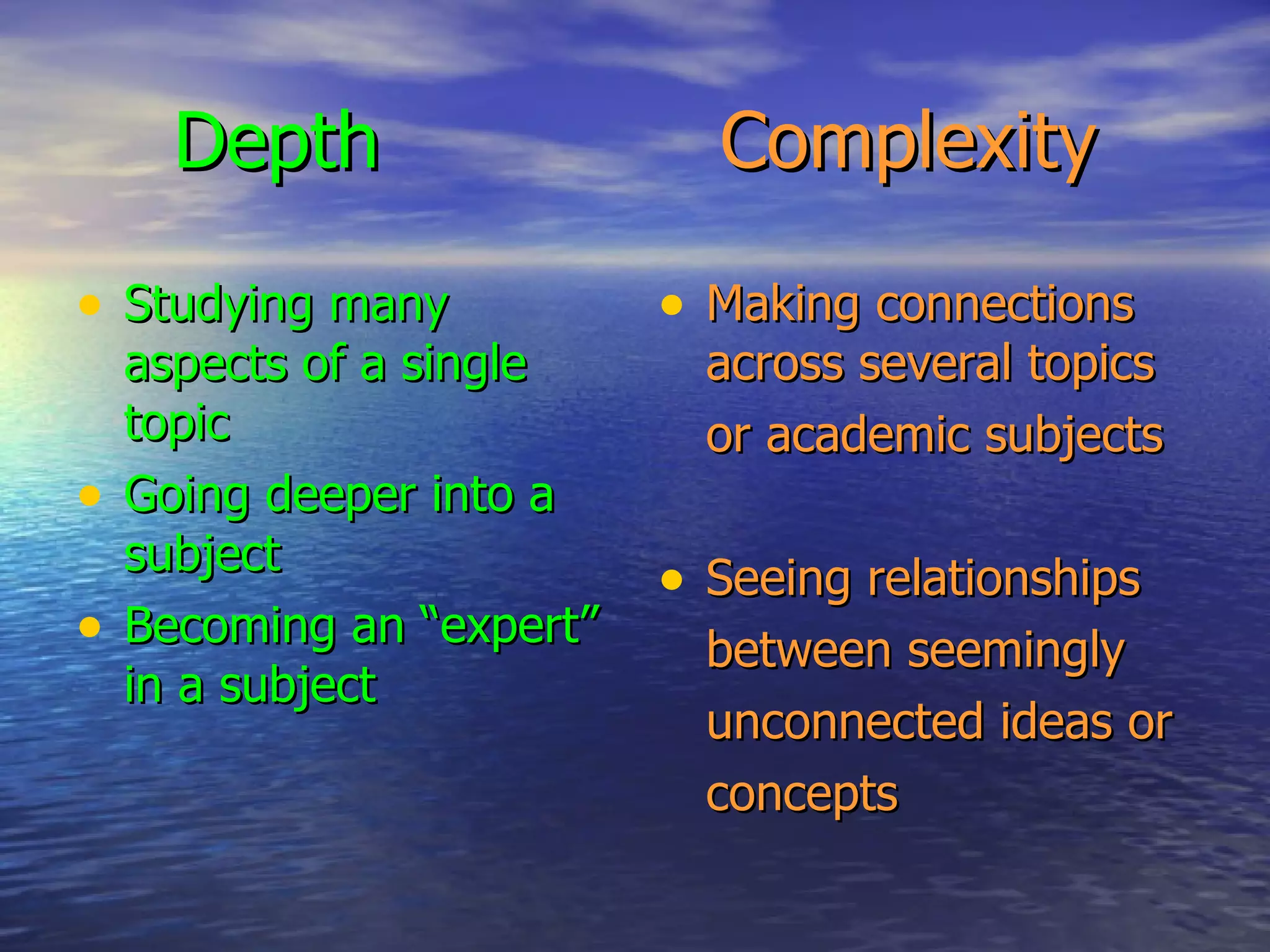 Depth   Complexity Studying many aspects of a single topic Going deeper into a subject Becoming an “expert” in a subject Making connections across several topics or academic subjects Seeing relationships between seemingly unconnected ideas or concepts 