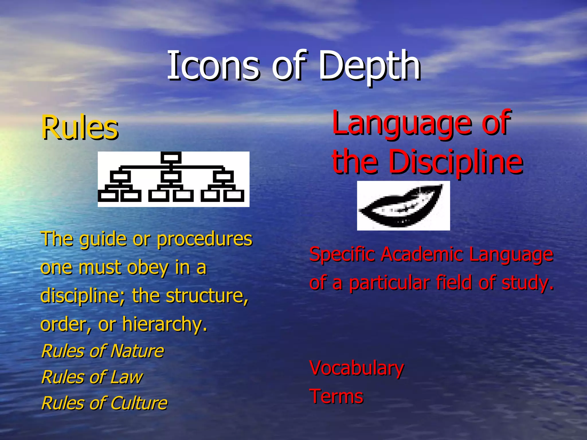Icons of Depth Rules The guide or procedures one must obey in a discipline; the structure, order, or hierarchy. Rules of Nature Rules of Law Rules of Culture Language of the Discipline   Specific Academic Language of a particular field of study. Vocabulary Terms 