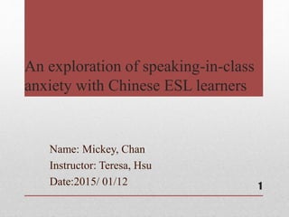 An exploration of speaking-in-class
anxiety with Chinese ESL learners
Name: Mickey, Chan
Instructor: Teresa, Hsu
Date:2015/ 01/12 1
 