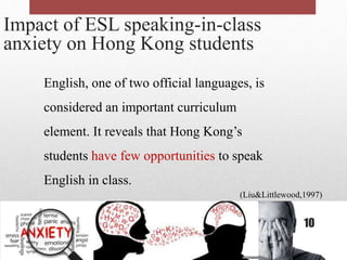 Impact of ESL speaking-in-class
anxiety on Hong Kong students
English, one of two official languages, is
considered an important curriculum
element. It reveals that Hong Kong’s
students have few opportunities to speak
English in class.
(Liu&Littlewood,1997)
10
 