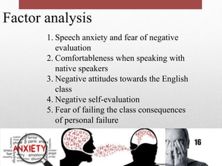 Factor analysis
1. Speech anxiety and fear of negative
evaluation
2. Comfortableness when speaking with
native speakers
3. Negative attitudes towards the English
class
4. Negative self-evaluation
5. Fear of failing the class consequences
of personal failure
16
 