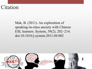 Citation
Mak, B. (2011). An exploration of
speaking-in-class anxiety with Chinese
ESL learners. System, 39(2), 202–214.
doi:10.1016/j.system.2011.04.002
2
 