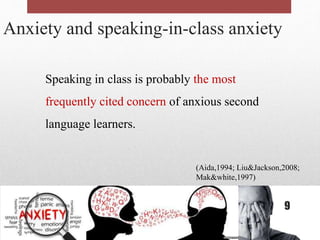 Anxiety and speaking-in-class anxiety
Speaking in class is probably the most
frequently cited concern of anxious second
language learners.
(Aida,1994; Liu&Jackson,2008;
Mak&white,1997)
9
 