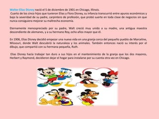 Walter Elias Disney nació el 5 de diciembre de 1901 en Chicago, Illinois.
Cuarto de los cinco hijos que tuvieron Elias y Flora Disney, su infancia transcurrió entre apuros económicos y
bajo la severidad de su padre, carpintero de profesión, que probó suerte en toda clase de negocios sin que
nunca consiguiera mejorar su maltrecha economía.

Eternamente menospreciado por su padre, Walt creció muy unido a su madre, una antigua maestra
descendiente de alemanes, y a su hermano Roy, ocho años mayor que él.

En 1906, Elias Disney decidió empezar una nueva vida en una granja cerca del pequeño pueblo de Marceline,
Missouri, donde Walt descubrió la naturaleza y los animales. También entonces nació su interés por el
dibujo, que compartió con su hermana pequeña, Ruth.

Elias Disney hacía trabajar tan duro a sus hijos en el mantenimiento de la granja que los dos mayores,
Herbert y Raymond, decidieron dejar el hogar para instalarse por su cuenta otra vez en Chicago.
 