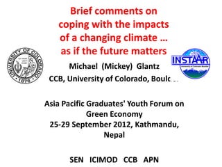 Brief comments on
   coping with the impacts
   of a changing climate …
   as if the future matters
      Michael (Mickey) Glantz
 CCB, University of Colorado, Boulder

Asia Pacific Graduates' Youth Forum on
             Green Economy
 25-29 September 2012, Kathmandu,
                 Nepal

      SEN ICIMOD CCB APN
 