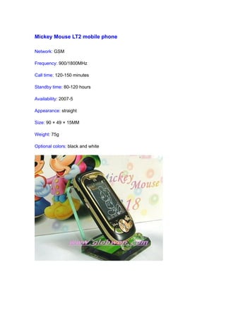 Mickey Mouse LT2 mobile phone

Network: GSM

Frequency: 900/1800MHz

Call time: 120-150 minutes

Standby time: 80-120 hours

Availability: 2007-5

Appearance: straight

Size: 90 × 49 × 15MM

Weight: 75g

Optional colors: black and white
 