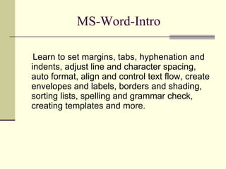 MS-Word-Intro Learn to set margins, tabs, hyphenation and indents, adjust line and character spacing, auto format, align and control text flow, create envelopes and labels, borders and shading, sorting lists, spelling and grammar check, creating templates and more.  