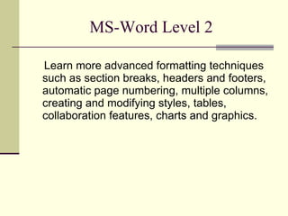 MS-Word Level 2 Learn more advanced formatting techniques such as section breaks, headers and footers, automatic page numbering, multiple columns, creating and modifying styles, tables, collaboration features, charts and graphics. 