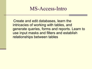 MS-Access-Intro Create and edit databases, learn the intricacies of working with tables, and generate queries, forms and reports. Learn to use input masks and filters and establish relationships between tables 