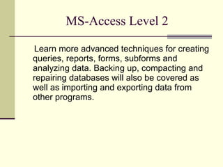 MS-Access Level 2 Learn more advanced techniques for creating queries, reports, forms, subforms and analyzing data. Backing up, compacting and repairing databases will also be covered as well as importing and exporting data from other programs. 