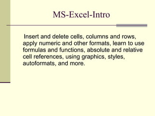 MS-Excel-Intro Insert and delete cells, columns and rows, apply numeric and other formats, learn to use formulas and functions, absolute and relative cell references, using graphics, styles, autoformats, and more. 