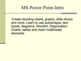 MS-Power Point-Intro Create dazzling charts, graphs, slide shows and more. Learn to use autoshapes, text boxes, diagrams, WordArt, Organization Charts, tables and insert multimedia elements. 