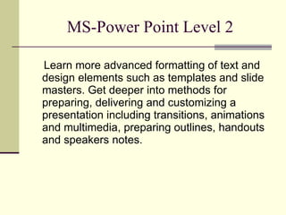 MS-Power Point Level 2 Learn more advanced formatting of text and design elements such as templates and slide masters. Get deeper into methods for preparing, delivering and customizing a presentation including transitions, animations and multimedia, preparing outlines, handouts and speakers notes. 