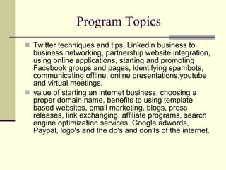 Program Topics Twitter techniques and tips, Linkedin business to business networking, partnership website integration, using online applications, starting and promoting Facebook groups and pages, identifying spambots, communicating offline, online presentations,youtube and virtual meetings.  value of starting an internet business, choosing a proper domain name, benefits to using template based websites, email marketing, blogs, press releases, link exchanging, affiliate programs, search engine optimization services, Google adwords, Paypal, logo's and the do's and don'ts of the internet.  