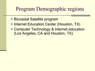Program Demographic regions Bicoastal Satellite program Internet Education Center (Houston, TX) Computer Technology & Internet education  (Los Angeles, CA and Houston, TX) 