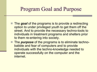 Program Goal and Purpose The  goal  of the programs is to provide a redirecting option to under privileged youth to get them off the street. And to provide the necessary techno-tools to individuals in treatment programs and shelters prior to them re-entering into society. The  purpose  of the programs is to eliminate techno-babble and fear of computers and to provide individuals with the techno-knowledge needed to operate successfully on the computer and the  internet.  