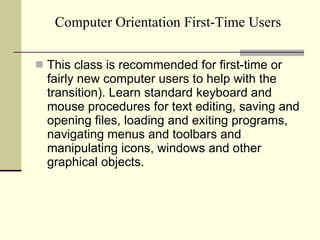 Computer Orientation First-Time Users This class is recommended for first-time or fairly new computer users to help with the transition). Learn standard keyboard and mouse procedures for text editing, saving and opening files, loading and exiting programs, navigating menus and toolbars and manipulating icons, windows and other graphical objects. 