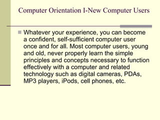 Computer Orientation I-New Computer Users Whatever your experience, you can become a confident, self-sufficient computer user once and for all. Most computer users, young and old, never properly learn the simple principles and concepts necessary to function effectively with a computer and related technology such as digital cameras, PDAs, MP3 players, iPods, cell phones, etc. 