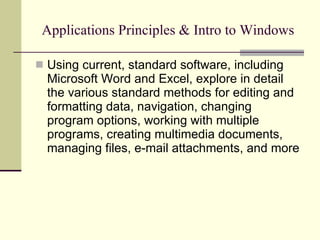 Applications Principles & Intro to Windows Using current, standard software, including Microsoft Word and Excel, explore in detail the various standard methods for editing and formatting data, navigation, changing program options, working with multiple programs, creating multimedia documents, managing files, e-mail attachments, and more  