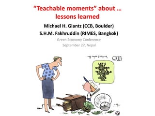 “Teachable moments” about …
       lessons learned
   Michael H. Glantz (CCB, Boulder)
 S.H.M. Fakhruddin (RIMES, Bangkok)
        Green Economy Conference
           September 27, Nepal
 