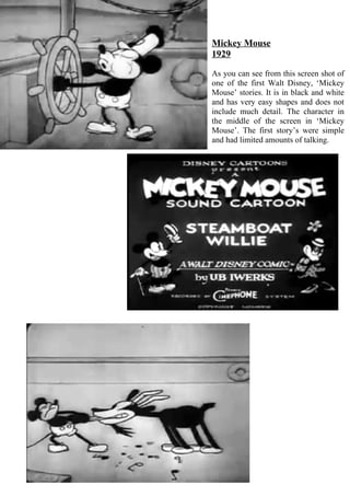 Mickey Mouse
1929

As you can see from this screen shot of
one of the first Walt Disney, ‘Mickey
Mouse’ stories. It is in black and white
and has very easy shapes and does not
include much detail. The character in
the middle of the screen in ‘Mickey
Mouse’. The first story’s were simple
and had limited amounts of talking.
 