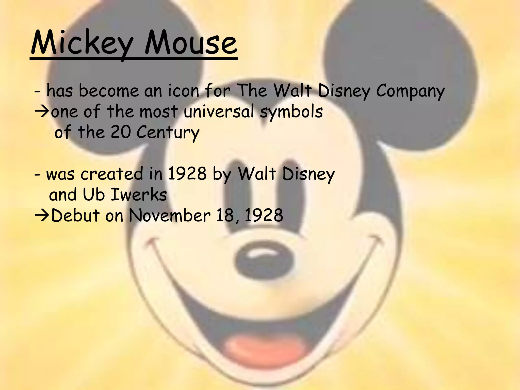 Mickey Mouse
- has become an icon for The Walt Disney Company
one of the most universal symbols
   of the 20 Century

- was created in 1928 by Walt Disney
  and Ub Iwerks
Debut on November 18, 1928
 