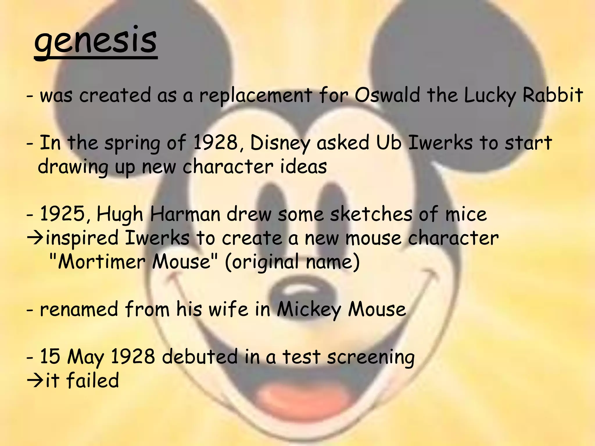 genesis
- was created as a replacement for Oswald the Lucky Rabbit

- In the spring of 1928, Disney asked Ub Iwerks to start
  drawing up new character ideas

- 1925, Hugh Harman drew some sketches of mice
inspired Iwerks to create a new mouse character
   "Mortimer Mouse" (original name)

- renamed from his wife in Mickey Mouse

- 15 May 1928 debuted in a test screening
it failed
 