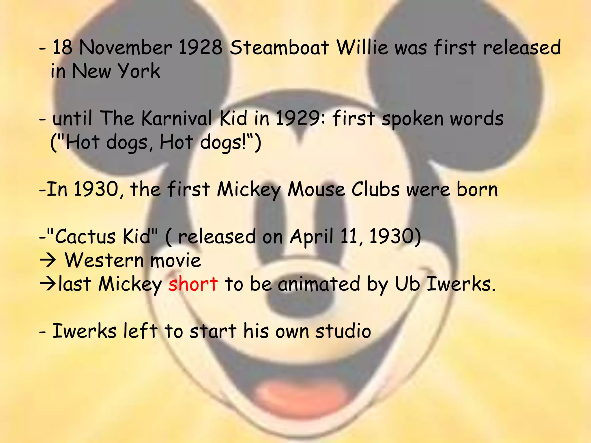 - 18 November 1928 Steamboat Willie was first released
  in New York

- until The Karnival Kid in 1929: first spoken words
  ("Hot dogs, Hot dogs!“)

-In 1930, the first Mickey Mouse Clubs were born

-"Cactus Kid" ( released on April 11, 1930)
 Western movie
last Mickey short to be animated by Ub Iwerks.

- Iwerks left to start his own studio
 