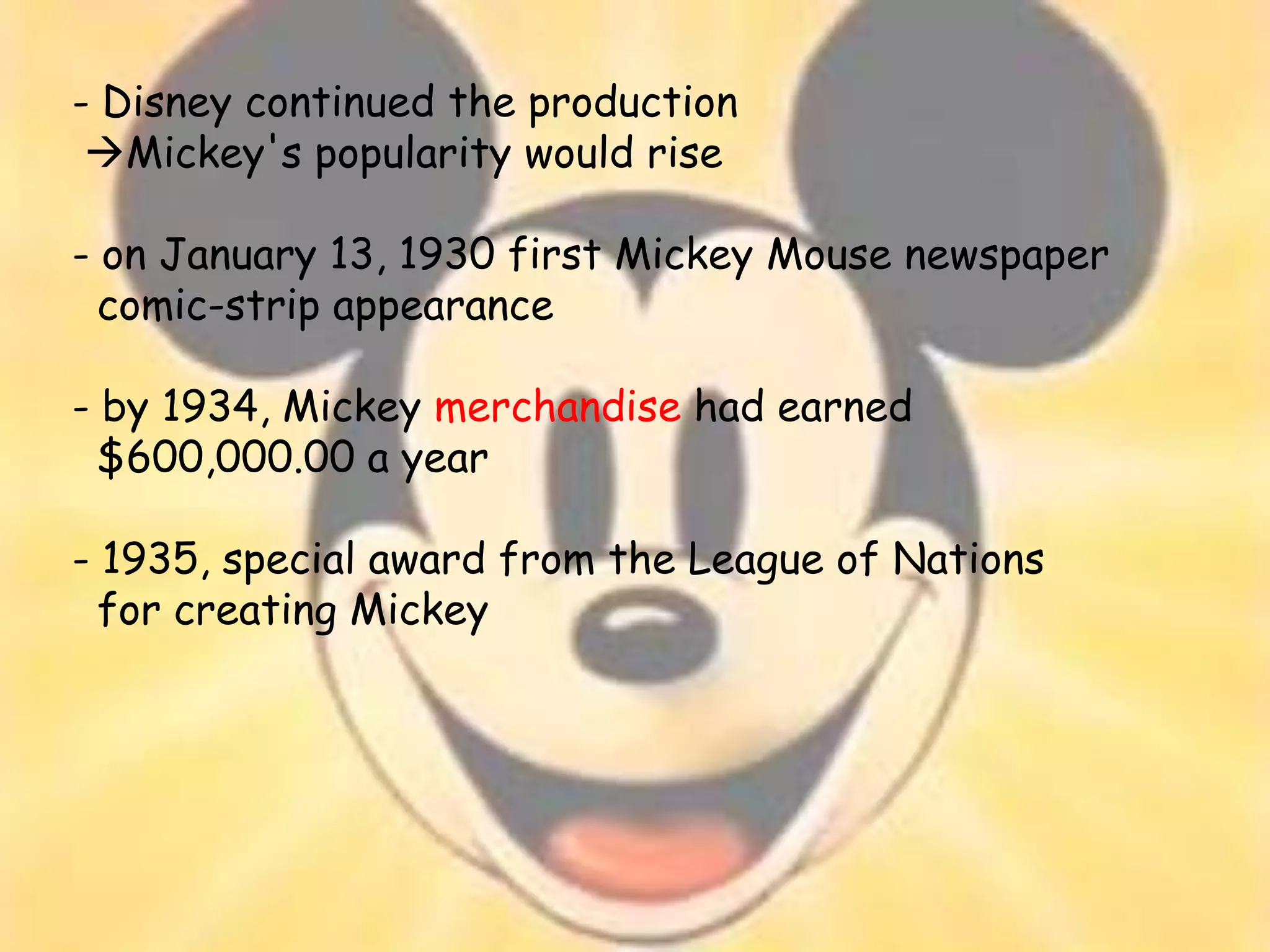 - Disney continued the production
 Mickey's popularity would rise

- on January 13, 1930 first Mickey Mouse newspaper
  comic-strip appearance

- by 1934, Mickey merchandise had earned
  $600,000.00 a year

- 1935, special award from the League of Nations
  for creating Mickey
 