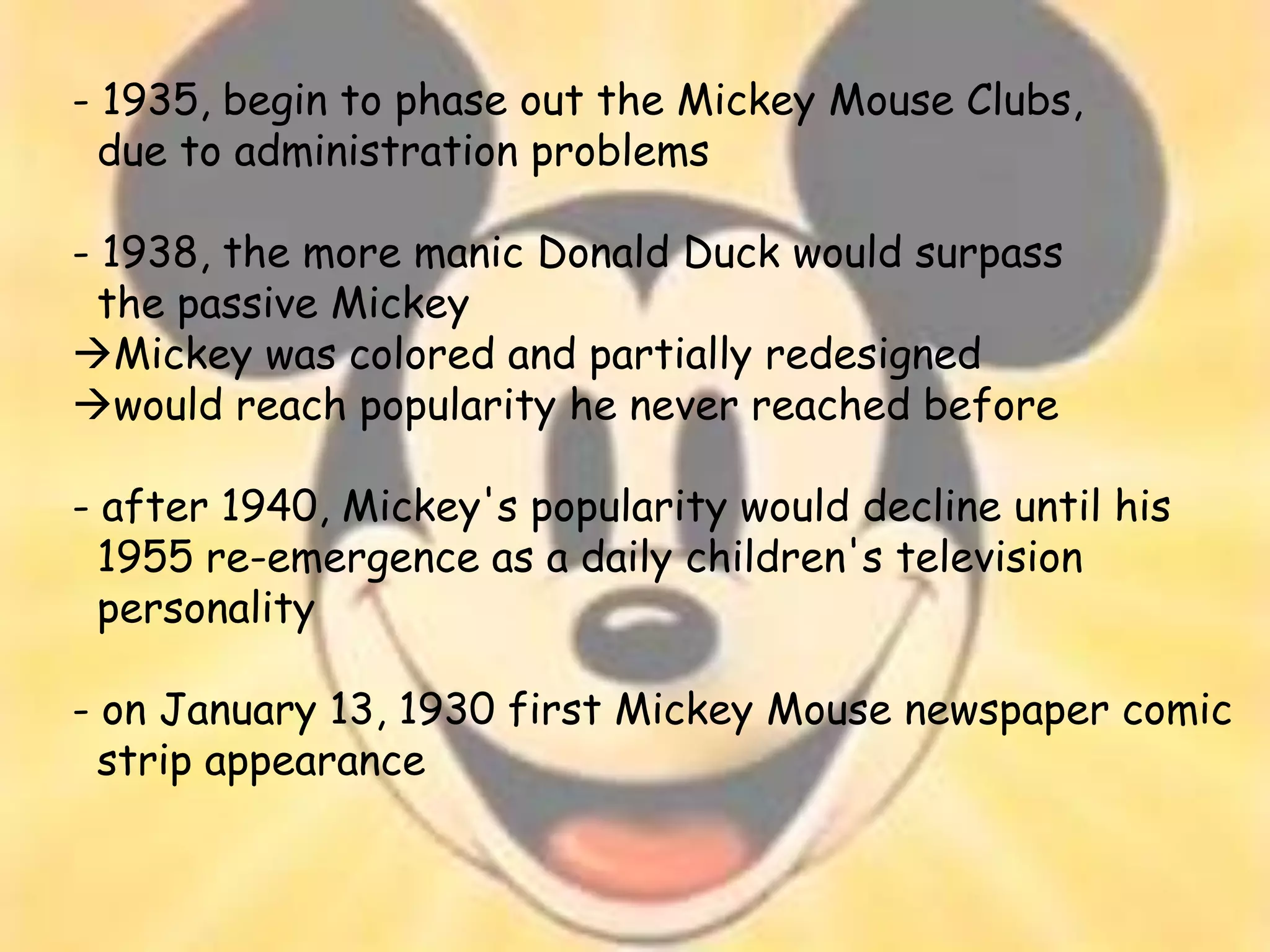 - 1935, begin to phase out the Mickey Mouse Clubs,
  due to administration problems

- 1938, the more manic Donald Duck would surpass
  the passive Mickey
Mickey was colored and partially redesigned
would reach popularity he never reached before

- after 1940, Mickey's popularity would decline until his
  1955 re-emergence as a daily children's television
  personality

- on January 13, 1930 first Mickey Mouse newspaper comic
  strip appearance
 