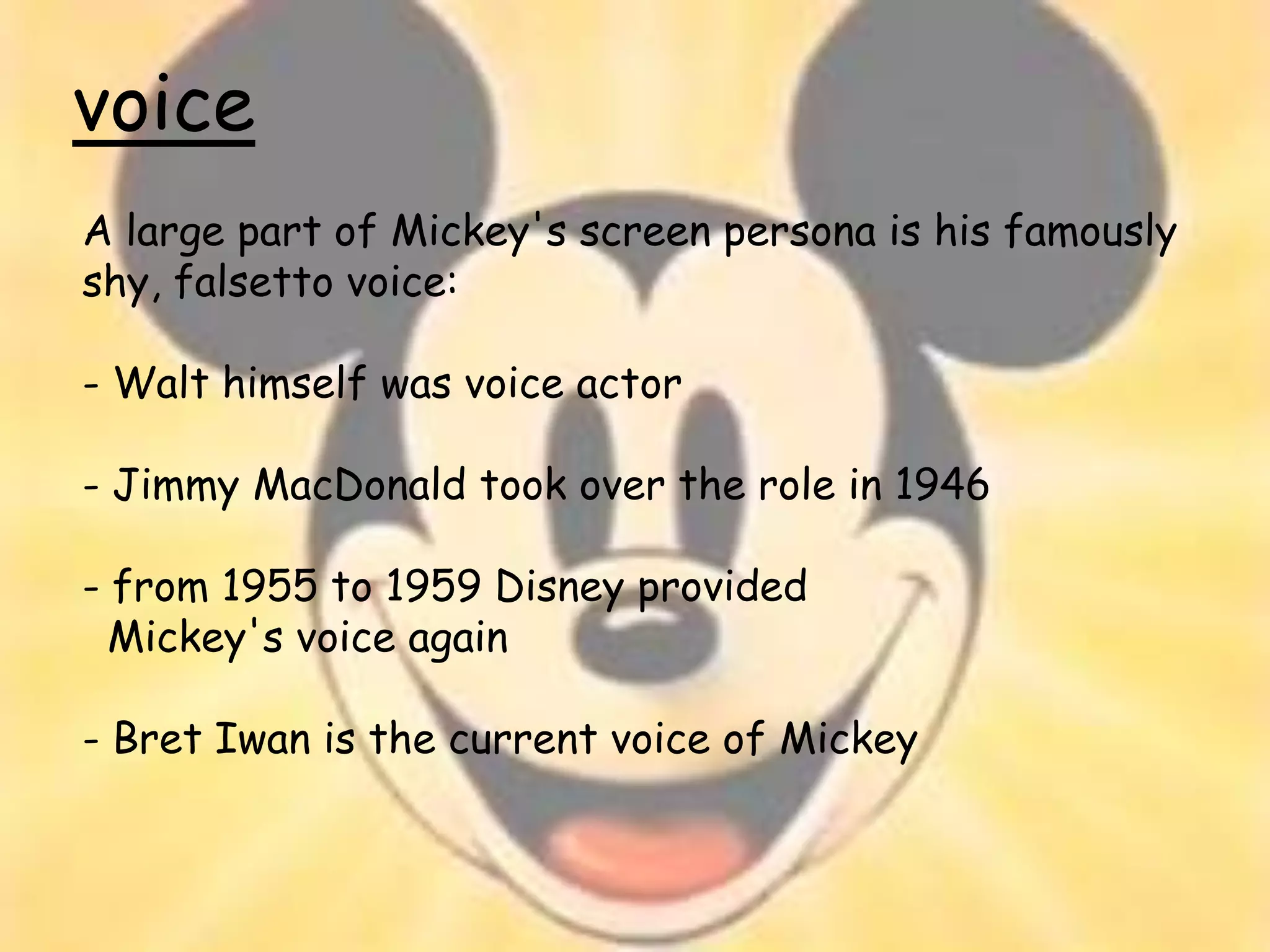 voice
A large part of Mickey's screen persona is his famously
shy, falsetto voice:

- Walt himself was voice actor

- Jimmy MacDonald took over the role in 1946

- from 1955 to 1959 Disney provided
  Mickey's voice again

- Bret Iwan is the current voice of Mickey
 